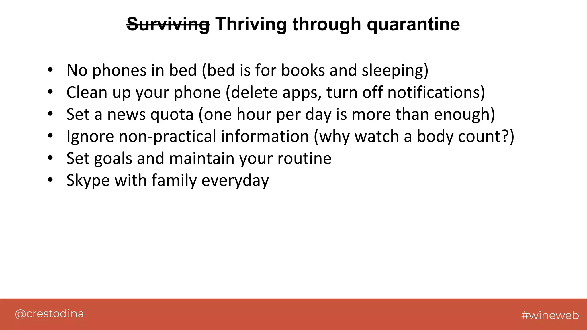 @crestodina #wineweb
Surviving Thriving through quarantine
• No phones in bed (bed is for books and sleeping)
• Clean up your phone (delete apps, turn off notifications)
• Set a news quota (one hour per day is more than enough)
• Ignore non-practical information (why watch a body count?)
• Set goals and maintain your routine
• Skype with family everyday
 