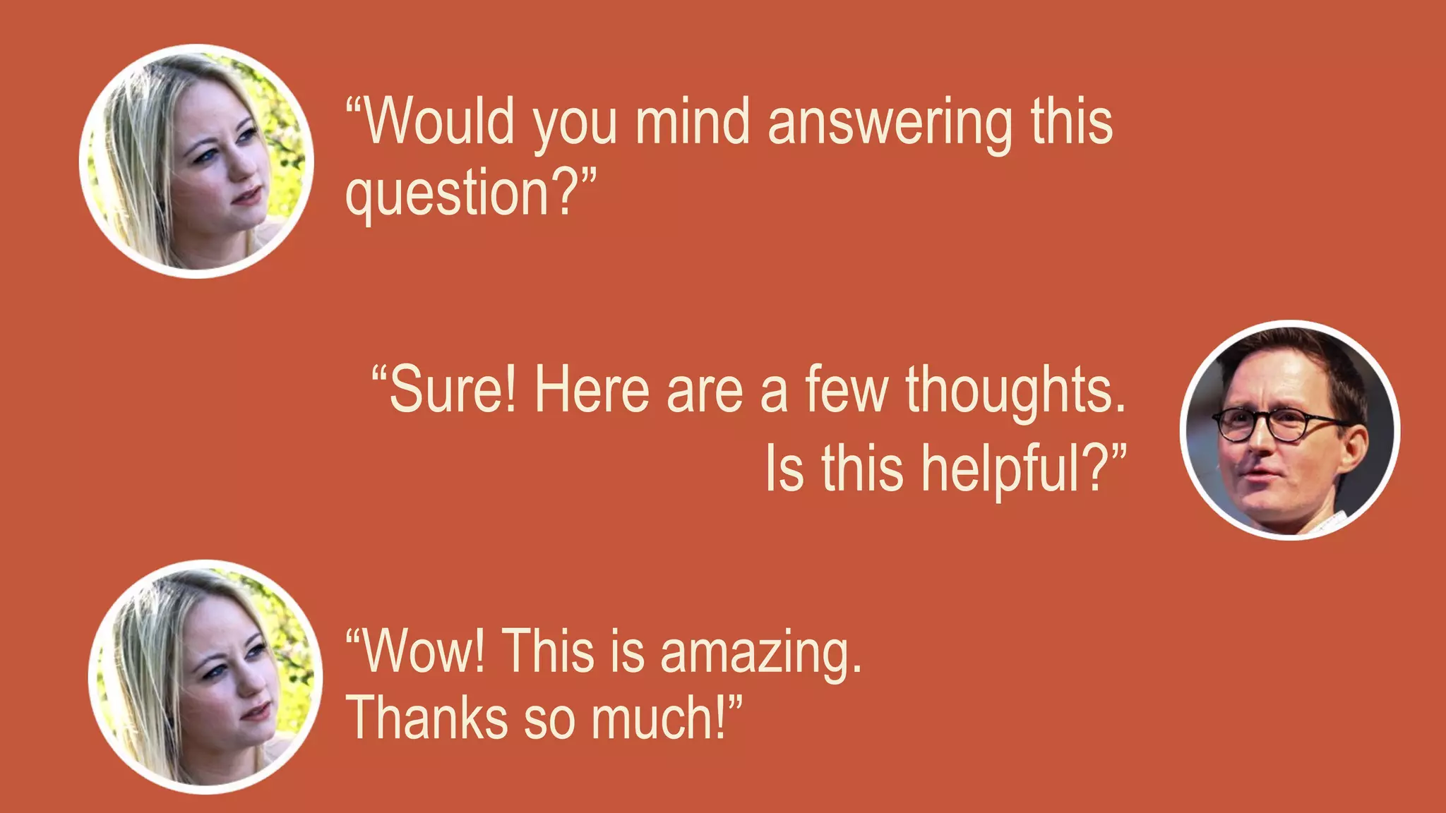 “Would you mind answering this
question?”
“Sure! Here are a few thoughts.
Is this helpful?”
“Wow! This is amazing.
Thanks so much!”
 