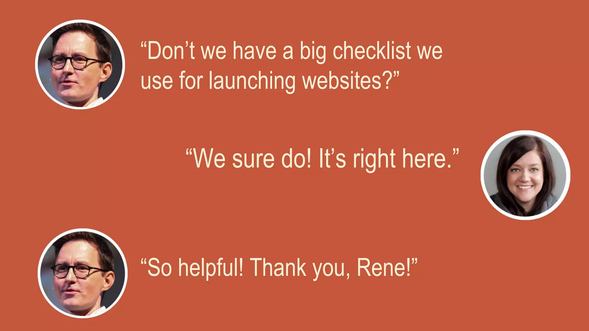“Don’t we have a big checklist we
use for launching websites?”
“We sure do! It’s right here.”
“So helpful! Thank you, Rene!”
 