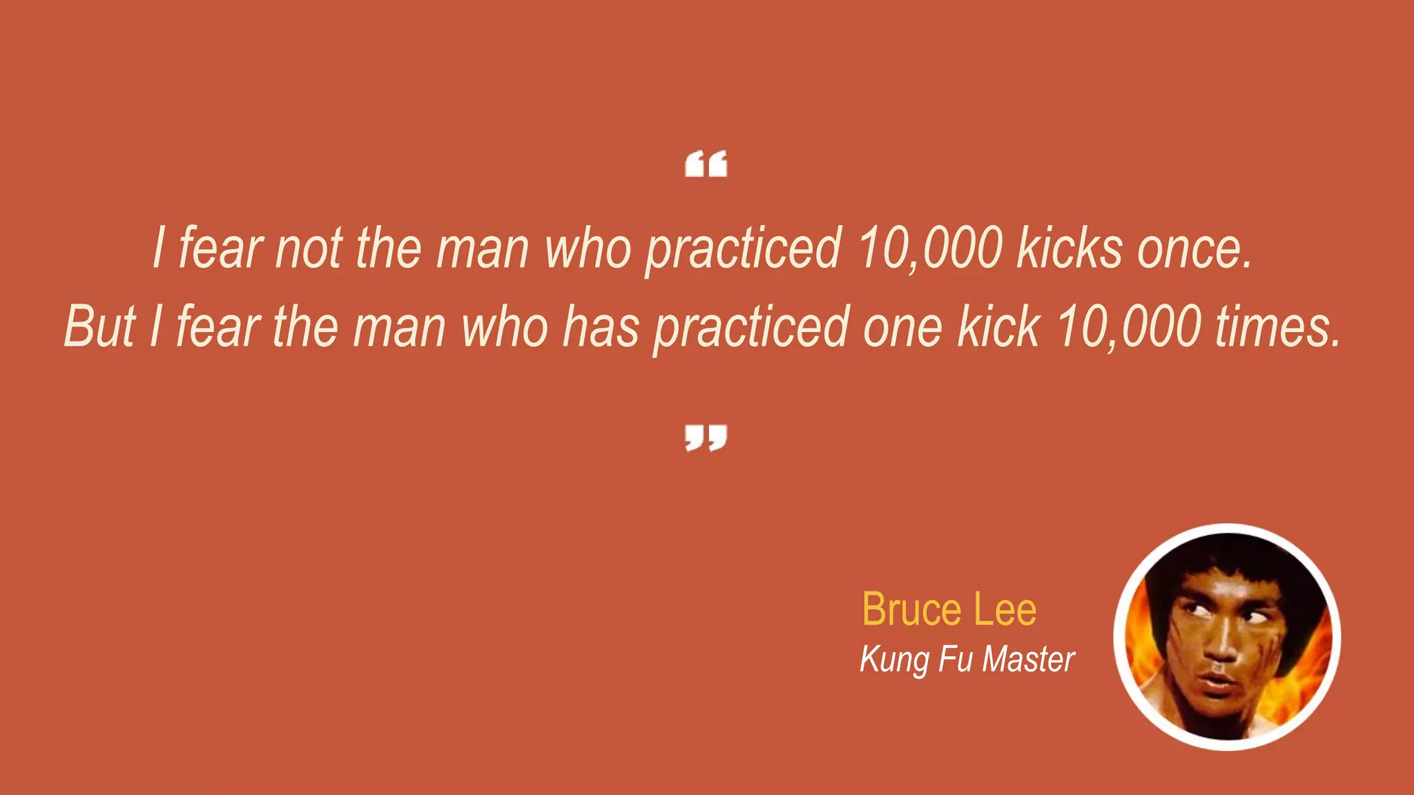 I fear not the man who practiced 10,000 kicks once.
But I fear the man who has practiced one kick 10,000 times.
Bruce Lee
Kung Fu Master
 