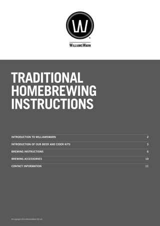 TRADITIONAL
HOMEBREWING
INSTRUCTIONS
© Copyright 2014 WilliamsWarn NZ Ltd
INTRODUCTION TO WILLIAMSWARN	 2
INTRODUCTION OF OUR BEER AND CIDER KITS		 3
BREWING INSTRUCTIONS	 6
BREWING ACCESSORIES	 10
CONTACT INFORMATION	 11
 