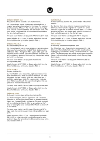5
ENGLISH BROWN ALE
An authentic Brown Ale with a dark-fruit character.
Our English Brown Ale has a dark brown appearance from a
range of speciality malts employed in the recipe. The resulting
beer has an array of flavours that includes raisins, plums, figs,
nuts, biscuits, caramel and toffee, that last into the finish. The
hops provide a moderate level of bitterness that helps balance
the dark-fruit malt flavours.
The yeast under the lid is an 11g pack of Fermentis S-04 yeast.
Ideally, ferment at 73°F/23°C for 4 days, after which time the
S.G. should be close to the value stated in Table 1.
ENGLISH PALE ALE
A full-bodied English Pale Ale.
Our English Pale Ale has an amber appearance with a moderate
bitterness. Technically, within the BJCP Style Guidelines it is
a Standard Bitter – the lightest of the English bitter types with
respect to alcohol content, colour and bitterness. This beer has
a firm malty start, a touch of fruitiness from the yeast and a long
dry finish from the hops.
The yeast under the lid is an 11g pack of Lallemand
Nottingham ale yeast.
Ideally, ferment at 73°F/23°C for 4 days, after which time the
S.G. should be close to the value stated in Table 1.
IRISH RED ALE
An easy drinking pint.
Our Irish Red Ale has a deep-amber, light-copper appearance
from crystal and black malts included in the recipe. The malt
focus gives this beer caramel, toffee and toasty notes and a
slight dry, roasted-grain finish. The hops provide a moderate
level of bitterness. Overall, this is an interesting beer that is a
pleasure to produce and appreciate.
The yeast under the lid is an 11g pack of Nottingham ale yeast.
Ideally, ferment at 73°F/23°C for 4 days, after which time the
S.G. should be close to the value stated in Table 1.
PREMIUM LAGER
A pleasant Premium Lager with a clean taste profile.
Our Premium Lager is yellow in appearance with a moderate
bitterness. It is a satisfying beer that sits in between American
Lagers and European Pilsners in character. The yeast employed
will ferment clean and true-to-style. An agreeable drop that’s
ideal for brewing for social events and therefore to be shown-off
to your friends.
The yeast under the lid is an 11g pack of Fermentis W34/70
lager yeast, the most famous and most widespread German lager
yeast.
Ideally ferment at 59°F/15°C for 3 days and then increase to
64°F/18°C for a diacetyl rest to complete fermentation after
another 3 days, after which time the S.G. should be close to the
value stated in Table 1.
SUMMER ALE
A thirst-quenching Summer Ale, perfect for the hot summer
months.
Our Summer Ale is straw-coloured in appearance with a low
bitterness. Technically it is regarded as a Cream Ale – an ale
version of a lager beer. It therefore ferments warm (73°F/23°C)
with great efficiency with our ale yeast, but with the resulting
taste profile being similar to that of a light lager.
The yeast under the lid is an 11g pack of S-04 ale yeast.
Ideally, ferment at 73°F/23°C for 4 days, after which time the
S.G. should be close to the value stated in Table 1.
WHEAT BEER
A refreshing, smooth-drinking Wheat Beer.
Our Wheat Beer has a straw-coloured appearance with a low
bitterness. The malted wheat in the grain bill gives this beer a
slightly grainy flavour with a creamy fullness that leads to a light
finish. The yeast employed will provide decent levels of phenolic
flavours and so this brew leans towards a fresh, German wheat
beer in style.
The yeast under the lid is an 11g pack of Fermentis WB-06
wheat beer yeast.
Ideally, ferment at 73°F/23°C for 4 days, after which time the
S.G. should be close to the value stated in Table 1.
 