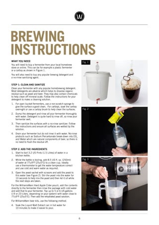 6
WHAT YOU NEED
You will need to buy a fermenter from your local homebrew
store or online. This can be for example a plastic fermenter
or a carboy as shown in Figure 1.
You will also need to buy any popular brewing detergent and
a no-rinse sanitizing agent.
STEP 1: CLEAN AND SANITIZE
Clean your fermenter with any popular homebrewing detergent.
Most detergents are alkaline which helps to dissolve organic
residue such as yeast and beer. They may also contain chemicals
to help clean off mineral scale. Follow the instructions for your
detergent to make a cleaning solution.
1.	 For open bucket fermenters, use a non-scratch sponge to
give the surface a good clean. For carboys, soak the carboy
overnight or use a carboy brush to help clean the surfaces.
2.	 Dump the detergent and rinse all your fermenter thoroughly
with water. Detergent is quite hard to rinse off, so rinse your
fermenter well.
3.	 Then sanitize the surfaces with a no-rinse sanitizer. Follow
the instructions and ensure all surfaces are wetted by the
solution.
4.	 Drain your fermenter but do not rinse it with water. No-rinse
products such as Sodium Percarbonate break-down into CO2
and Water which are natural components of beer, so there is
no need to flush the residue off.
STEP 2: ADD THE INGREDIENTS
1.	 Start to boil 3.2 US Pints (1.5 Litres) of water in a
kitchen kettle.
2.	 While the kettle is boiling, add 8.5 US fl. oz. (250ml)
of water at 77±9°F (25±5°C) to a clean cup. Ideally
use a thermometer to get the water temperature correct
and use cold and warm water as required.
3.	 Open the yeast sachet with scissors and add the yeast to
this water (see Figure 2). Stir the yeast into the water for
10 seconds to help mix the yeast and then let it sit while
the next steps are taken.
For the WilliamsWarn Hard Apple Cider pouch, add the contents
directly to the fermenter then rinse the package with cold water
and add that to your fermenter. Top up to 5 or 6 US gallons
(19 or 23 Liters, depending on your system) with water close to
77±9°F (25±5°C). Then add the rehydrated yeast solution.
For WilliamsWarn beer kits, use the following method.
4.	 Soak the Liquid Malt Extract can in hot water for
10 minutes to make it easier to pour.
BREWING
INSTRUCTIONS
Fig. 2
Fig. 1
Fig. 3
 