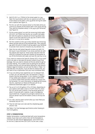 7
5.	 Add 25 US fl. oz. (750ml) of the boiled water to a jug.
Open the liquid extract with the can opener and add most
of the extract to the water in the jug whilst stirring the water
with a spatula (see Figure 3).
6.	 Put the can with the residual extract on the table while you
continue to dissolve all the extract well in the jug by stirring.
Then add this dissolved extract in the jug to your fermenter
(see Figure 4).
7.	 Fill the empty extract can with the remaining boiled water
(25 US fl. oz./750ml) and top the can up with cold water.
Stir with the spatula to dissolve all remaining extract (see
Figure 5) and then add this to the jug (use a cloth to hold
the can if it is too hot to handle).
8.	 Stir the contents of the jug to help dissolve any remaining
extract and then add this to your fermenter also. Then using the
jug, add 6 US pints (3 Litres) of cold tap water to your fermenter
to provide more volume to dissolve any dry extracts into.
9.	 Open the dry malt extract bag with scissors and add it to
the liquid in your fermenter in one dump and then stir with
the spatula (see Figure 6). Some lumps may form that are
difficult to dissolve but they will dissolve by themselves as
you fill the fermenter with water and over the next hour or so.
If you intend to measure the Specific Gravity (S.G.) of your wort/
must to be able to calculate the alcohol content of your final
beverage, then you need to dissolve all the dry extract to get an
accurate reading. This is better done by adding the dry extract
in smaller amounts and stirring before adding the next amount.
However beginner brewers can just read the data on Table 1 to
calculate SG's and alcohol. If you do want to measure SG, you
will need to buy a hydrometer from your local homebrew store.
10.	If you are adding more ingredients such as steeped malt
or hops, you can add them now. The example in Figure 7
shows a hop tea being added. In this instance 2 oz (56g).
of hop pellets were steeped in warm water (158ºF/70ºC)
in a French Coffee Press and then strained as a liquid into
the fermenter. For more information on tweaking techniques
like this, download our Advanced Recipes pdf on our
Additional Downloads page on our website.
11.	Top up to 5 or 6 US gallons (19 or 23 liters, depending on
your system) with water close to 77±9°F (25±5°C). Once
full, stir all the total contents in the fermenter gently for
about 10 seconds with a spatula, to get a homogenous
liquid wort/must. It’s good to try and get a vertical stir so
that any denser liquid at the bottom comes to the top and
mixes.
12.	For cider, add the yeast nutrient when you have filled your
fermenter and stir it in.
13.	Then for both beer and cider add the rehydrating yeast
solution now.
See Table 1 for final beverage specifications when brewing to
5 or 6 US gallons.
STEP 3: FERMENTATION
Ideally, fermentation is performed best with some temperature
control. If you have such control, then set the fermenter to
73°F/23°C for ales and for lagers/pilsners set at 59°F/15°C
for the first 3 days and then 64°F/18°C for the next 3 days.
Fig. 4
Fig. 7
Fig. 6Fig. 5
 