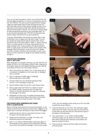 8
If you do not have temperature control, try to ferment both the
ales and lagers somewhere in a room at a temperature near the
low 70’s°F/20’s°C. This will ensure the yeast ferment strongly.
Lagers are traditionally made at lower temperatures but this
was historically mainly to help prevent spoilage by other micro-
organisms and the yeast actually prefer warmer temperatures
and will ferment faster if warmer. You will still be making a lager
at these temperatures because you are using lager yeast. Try
to avoid fermenting higher than 79°F/26°C as the yeast may
produce higher alcohols which can give headaches.
In general, WilliamsWarn ales should be finished after 4 days
fermentation and our lagers and cider after 6 days. This can
be checked by measuring the Specific Gravity (SG)—which
should be close to the value stated in Table 1—and/or checking
there is no major activity in the brew, meaning there are no
longer bubbles of CO2
rising constantly. During fermentation
there is usually quite a lot of foam visible on the surface of the
beverage. When fermentation is over this foam will collapse
and that is another indication that fermentation is over. If you
have an air-lock, there will no longer be any bubbles bubbling
through it.
FOR BOTTLED HOMEBREW
STEP 4: BOTTLING
When brewing to a 5 US gallon brew size, you will need 40 pint
bottles (473ml) or 53 12oz bottles (355ml). When brewing to a
6 US gallon brew size (5 UK gallons/23litres) you will need 48
pint bottles (473ml) or 65 12oz bottles (355ml).
1.	 Clean and sanitize your bottles. This is most easily done in
an automatic dishwasher on a full cycle with no detergent
used, just water.
2.	 Add ½ a teaspoon of table sugar or preferably
dextrose (glucose) to each bottle.
3.	 Fill each bottle from your fermenter leaving at least
25mm/1 inch of headspace (Figure 8).
4.	 Cap the bottles (Figure 9) and then invert several times.
5.	 Store upright above 64°F/18°C for 2 weeks minimum
but ideally 4 weeks. During this time the yeast that
remains in the beer will ferment the sugar and carbonate
the beverage in the bottle.
6.	 Refrigerate and then enjoy. For bottled homebrew there
will be a yeast sediment layer at the bottom of the bottle,
so pour carefully and leave the yeast in the bottle.
FOR KEGGED BEER HOMEBREW (NOT CIDER)
STEP 4: CLARIFICATION
Beer for bottling needs yeast for the second fermentation in the
bottles so should not be clarified, but beer that is kegged can be
crystal clear. To achieve clarification of beer that will be kegged:
1.	 Ideally transfer the brew to a secondary fermenter so that
the brew is off the yeast sediment.
2.	 Ideally cool the fermenter in a fridge. This step is not
absolutely essential but preferable.
3.	 Add 1 fl. oz. (30ml) of WilliamsWarn clarification agent to
the fermenter and stir gently to avoid aerating the brew too
much which will oxidise the beverage. If you can put a layer
of CO2
over the beverage surface while you do this and after,
it would help avoid oxidation.
4.	 Leave the fermenter for 24 hours. The clarification agent
reacts with both protein haze and yeast and will sediment
so that after one day there will be a new sediment layer at
the bottom of the fermenter.
5.	 Then add another 1 fl. oz. (30ml) of WilliamsWarn
clarification agent and stir gently into the top half of the
beer without disturbing the sediment at the bottom and
leave for another 24 hours.
6.	 There should be a definite sediment layer at the bottom
of the fermenter.
Fig. 8
Fig. 9
 