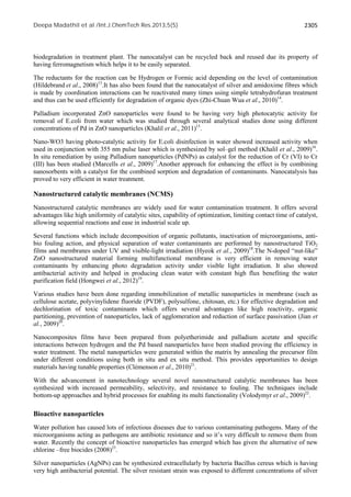 Deepa Madathil et al /Int.J.ChemTech Res.2013,5(5) 2305 
biodegradation in treatment plant. The nanocatalyst can be recycled back and reused due its property of 
having ferromagnetism which helps it to be easily separated. 
The reductants for the reaction can be Hydrogen or Formic acid depending on the level of contamination 
(Hildebrand et al., 2008)13.It has also been found that the nanocatalyst of silver and amidoxime fibres which 
is made by coordination interactions can be reactivated many times using simple tetrahydrofuran treatment 
and thus can be used efficiently for degradation of organic dyes (Zhi-Chuan Wua et al., 2010)14. 
Palladium incorporated ZnO nanoparticles were found to be having very high photocatytic activity for 
removal of E.coli from water which was studied through several analytical studies done using different 
concentrations of Pd in ZnO nanoparticles (Khalil et al., 2011)15. 
Nano-WO3 having photo-catalytic activity for E.coli disinfection in water showed increased activity when 
used in conjunction with 355 nm pulse laser which is synthesized by sol–gel method (Khalil et al., 2009)16. 
In situ remediation by using Palladium nanoparticles (PdNPs) as catalyst for the reduction of Cr (VI) to Cr 
(III) has been studied (Marcells et al., 2009)17.Another approach for enhancing the effect is by combining 
nanosorbents with a catalyst for the combined sorption and degradation of contaminants. Nanocatalysis has 
proved to very efficient in water treatment. 
Nanostructured catalytic membranes (NCMS) 
Nanostructured catalytic membranes are widely used for water contamination treatment. It offers several 
advantages like high uniformity of catalytic sites, capability of optimization, limiting contact time of catalyst, 
allowing sequential reactions and ease in industrial scale up. 
Several functions which include decomposition of organic pollutants, inactivation of microorganisms, anti-bio 
fouling action, and physical separation of water contaminants are performed by nanostructured TiO2 
films and membranes under UV and visible-light irradiation (Hyeok et al., 2009)18.The N-doped “nut-like” 
ZnO nanostructured material forming multifunctional membrane is very efficient in removing water 
contaminants by enhancing photo degradation activity under visible light irradiation. It also showed 
antibacterial activity and helped in producing clean water with constant high flux benefiting the water 
purification field (Hongwei et al., 2012)19. 
Various studies have been done regarding immobilization of metallic nanoparticles in membrane (such as 
cellulose acetate, polyvinylidene fluoride (PVDF), polysulfone, chitosan, etc.) for effective degradation and 
dechlorination of toxic contaminants which offers several advantages like high reactivity, organic 
partitioning, prevention of nanoparticles, lack of agglomeration and reduction of surface passivation (Jian et 
al., 2009)20. 
Nanocomposites films have been prepared from polyetherimide and palladium acetate and specific 
interactions between hydrogen and the Pd based nanoparticles have been studied proving the efficiency in 
water treatment. The metal nanoparticles were generated within the matrix by annealing the precursor film 
under different conditions using both in situ and ex situ method. This provides opportunities to design 
materials having tunable properties (Clémenson et al., 2010)21. 
With the advancement in nanotechnology several novel nanostructured catalytic membranes has been 
synthesized with increased permeability, selectivity, and resistance to fouling. The techniques include 
bottom-up approaches and hybrid processes for enabling its multi functionality (Volodymyr et al., 2009)22. 
Bioactive nanoparticles 
Water pollution has caused lots of infectious diseases due to various contaminating pathogens. Many of the 
microorganisms acting as pathogens are antibiotic resistance and so it’s very difficult to remove them from 
water. Recently the concept of bioactive nanoparticles has emerged which has given the alternative of new 
chlorine –free biocides (2008)23. 
Silver nanoparticles (AgNPs) can be synthesized extracellularly by bacteria Bacillus cereus which is having 
very high antibacterial potential. The silver resistant strain was exposed to different concentrations of silver 
 