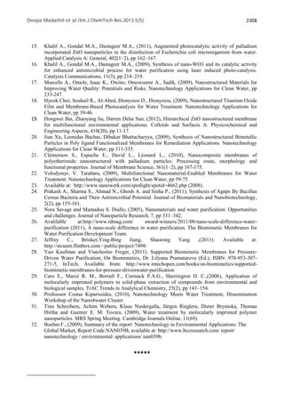 Deepa Madathil et al /Int.J.ChemTech Res.2013,5(5) 2308 
15. Khalil A., Gondal M.A., Dastageer M.A., (2011), Augmented photocatalytic activity of palladium 
incorporated ZnO nanoparticles in the disinfection of Escherichia coli microorganism from water. 
Applied Catalysis A: General, 402(1–2), pp 162–167. 
16. Khalil A., Gondal M.A., Dastageer M.A., (2009), Synthesis of nano-WO3 and its catalytic activity 
for enhanced antimicrobial process for water purification using laser induced photo-catalysis. 
Catalysis Communications, 11(3), pp 214–219. 
17. Marcells A., Omole, Isaac K., Owino, Omowunmi A., Sadik, (2009), Nanostructured Materials for 
Improving Water Quality: Potentials and Risks. Nanotechnology Applications for Clean Water, pp 
233-247. 
18. Hyeok Choi, Souhail R., Al-Abed, Dionysios D., Dionysiou, (2009), Nanostructured Titanium Oxide 
Film and Membrane-Based Photocatalysis for Water Treatment. Nanotechnology Applications for 
Clean Water, pp 39-46. 
19. Hongwei Bai, Zhaoyang liu, Darren Delai Sun, (2012), Hierarchical ZnO nanostructured membrane 
for multifunctional environmental applications. Colloids and Surfaces A: Physicochemical and 
Engineering Aspects, 410(20), pp 11-17. 
20. Jian Xu, Leonidas Bachas, Dibakar Bhattacharyya, (2009), Synthesis of Nanostructured Bimetallic 
Particles in Poly ligand Functionalized Membranes for Remediation Applications. Nanotechnology 
Applications for Clean Water, pp 311-335. 
21. Clémenson S., Espuche E., David L., Léonard L., (2010), Nanocomposite membranes of 
polyetherimide nanostructured with palladium particles: Processing route, morphology and 
functional properties. Journal of Membrane Science, 361(1–2), pp 167-175. 
22. Volodymyr, V. Tarabara, (2009), Multifunctional Nanomaterial-Enabled Membranes for Water 
Treatment. Nanotechnology Applications for Clean Water, pp 59-75 
23. Available at: http://www.nanowerk.com/spotlight/spotid=4662.php (2008). 
24. Prakash A., Sharma S., Ahmad N., Ghosh A. and Sinha P., (2011), Synthesis of Agnps By Bacillus 
Cereus Bacteria and Their Antimicrobial Potential. Journal of Biomaterials and Nanobiotechnology, 
2(2), pp 155-161. 
25. Nora Savage and Mamadou S. Diallo, (2005), Nanomaterials and water purification: Opportunities 
and challenges. Journal of Nanoparticle Research, 7, pp 331–342. 
26. Avalilable at:http://www.rdmag.com/ award-winners/2011/08/nano-scale-difference-water-purification 
(2011), A nano-scale difference in water purification. The Biomimetic Membranes for 
Water Purification Development Team. 
27. Jeffrey C., Brinker,Ying-Bing Jiang, Shaorong Yang ,(2011). Available at: 
http://stcunm.flintbox.com / public/project/7498/ 
28. Yair Kaufman and Viatcheslav Freger, (2011). Supported Biomimetic Membranes for Pressure- 
Driven Water Purification, On Biomimetics, Dr. Lilyana Pramatarova (Ed.), ISBN: 978-953-307- 
271-5, InTech, Available from: http://www.intechopen.com/books/on-biomimetics/supported-biomimetic- 
membranes-for-pressure-drivenwater-purification 
29. Caro E., Marcé R. M., Borrull F., Cormack P.A.G., Sherrington D. C.,(2006), Application of 
molecularly imprinted polymers to solid-phase extraction of compounds from environmental and 
biological samples. TrAC Trends in Analytical Chemistry, 25(2), pp 143–154. 
30. Professsor Costas Kiparissides, (2010), Nanotechnology Meets Water Treatment, Dissemination 
Workshop of the Nano4water Cluster. 
31. Tino Schreibera, Achim Webera, Klaus Niedergalla, Jürgen Rieglera, Dieter Brynioka, Thomas 
Hirtha and Guenter E. M. Tovara, (2009), Water treatment by molecularly imprinted polymer 
nanoparticles. MRS Spring Meeting. Cambridge Journals Online, 11(69). 
32. Boehm F., (2009), Summary of the report: Nanotechnology in Environmental Applications: The 
Global Market, Report Code:NAN039B, available at: http://www.bccresearch.com/ report/ 
nanotechnology / environmental/ applications/ nan039b. 
***** 
 