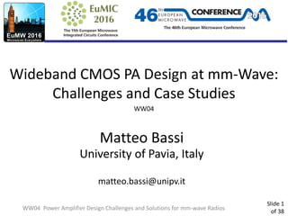 Slide 1
of 38
Wideband CMOS PA Design at mm-Wave:
Challenges and Case Studies
WW04
Matteo Bassi
University of Pavia, Italy
matteo.bassi@unipv.it
WW04 Power Amplifier Design Challenges and Solutions for mm-wave Radios
 