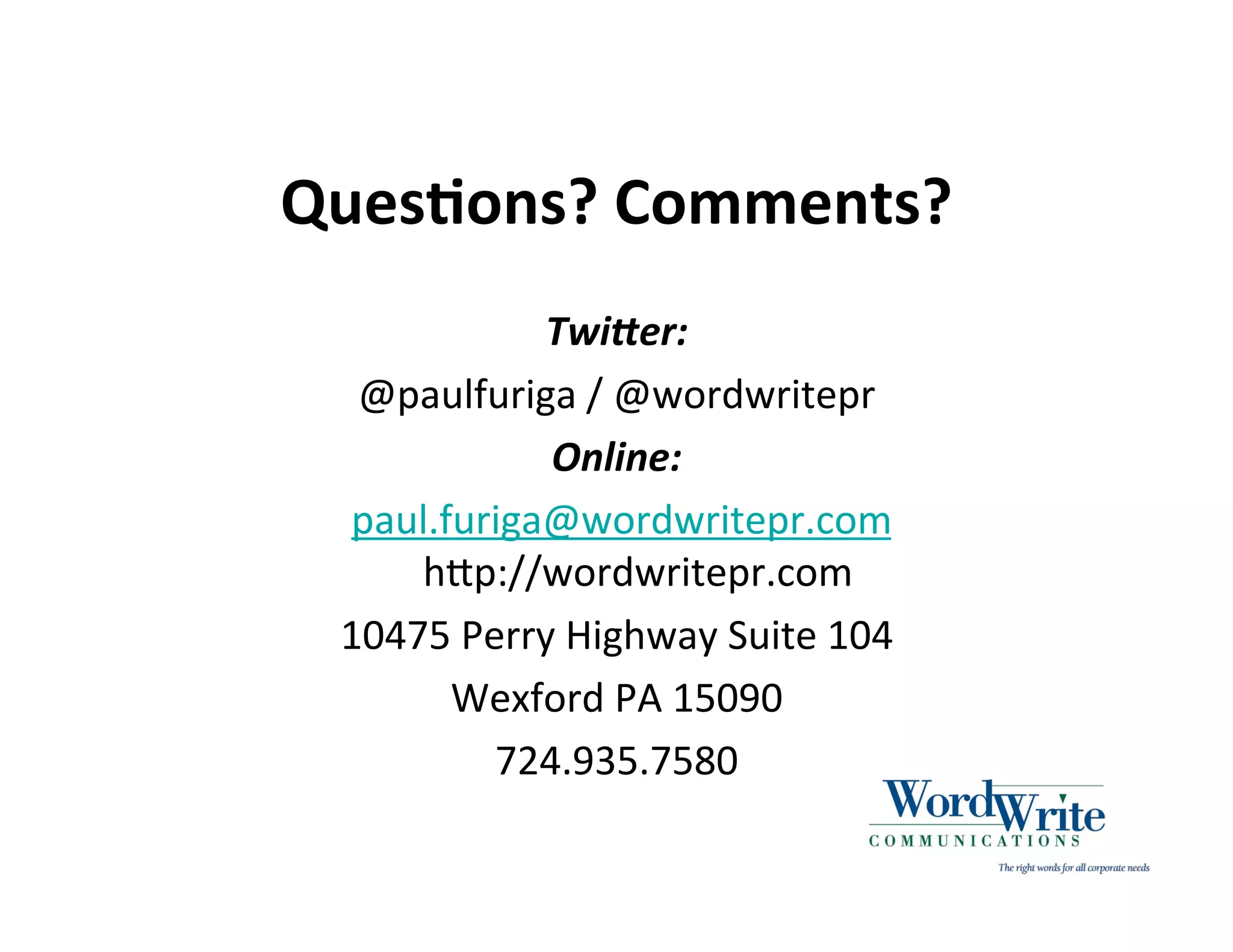 QuesIons? Comments?
             Twi<er:
  @paulfuriga / @wordwritepr
             Online:
  paul.furiga@wordwritepr.com
     hHp://wordwritepr.com
 10475 Perry Highway Suite 104
        Wexford PA 15090
          724.935.7580
 