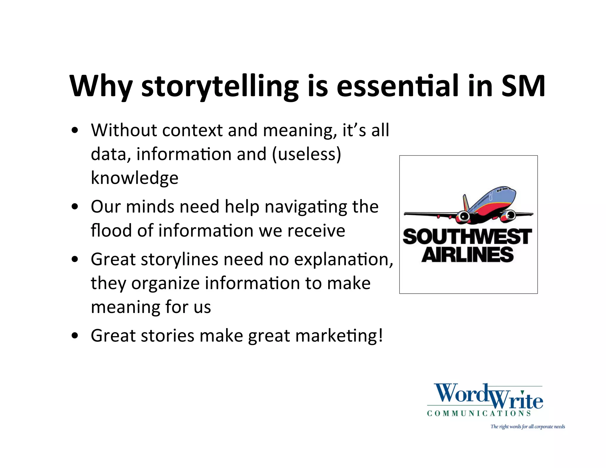 Why storytelling is essenIal in SM
• Without context and meaning, it’s all
  data, informa3on and (useless)
  knowledge
• Our minds need help naviga3ng the
  ﬂood of informa3on we receive
• Great storylines need no explana3on,
  they organize informa3on to make
  meaning for us
• Great stories make great marke3ng!
 