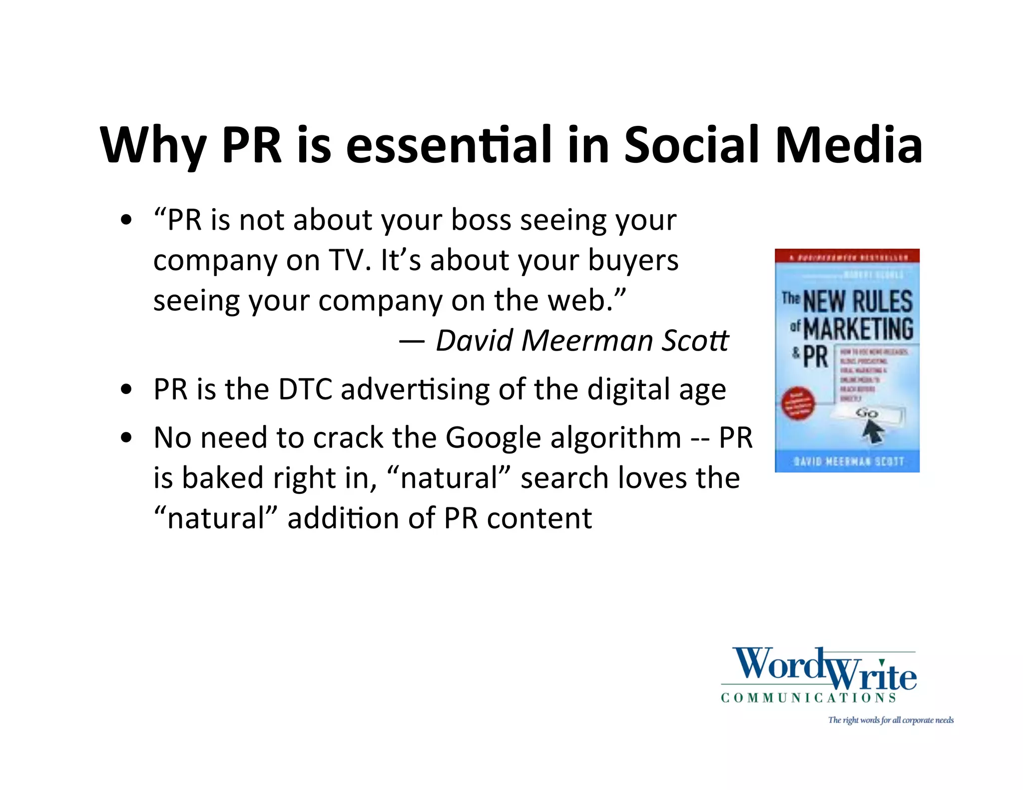Why PR is essenIal in Social Media
• “PR is not about your boss seeing your
  company on TV. It’s about your buyers
  seeing your company on the web.”
                      — David Meerman Sco/
• PR is the DTC adver3sing of the digital age
• No need to crack the Google algorithm ‐‐ PR
  is baked right in, “natural” search loves the
  “natural” addi3on of PR content
 