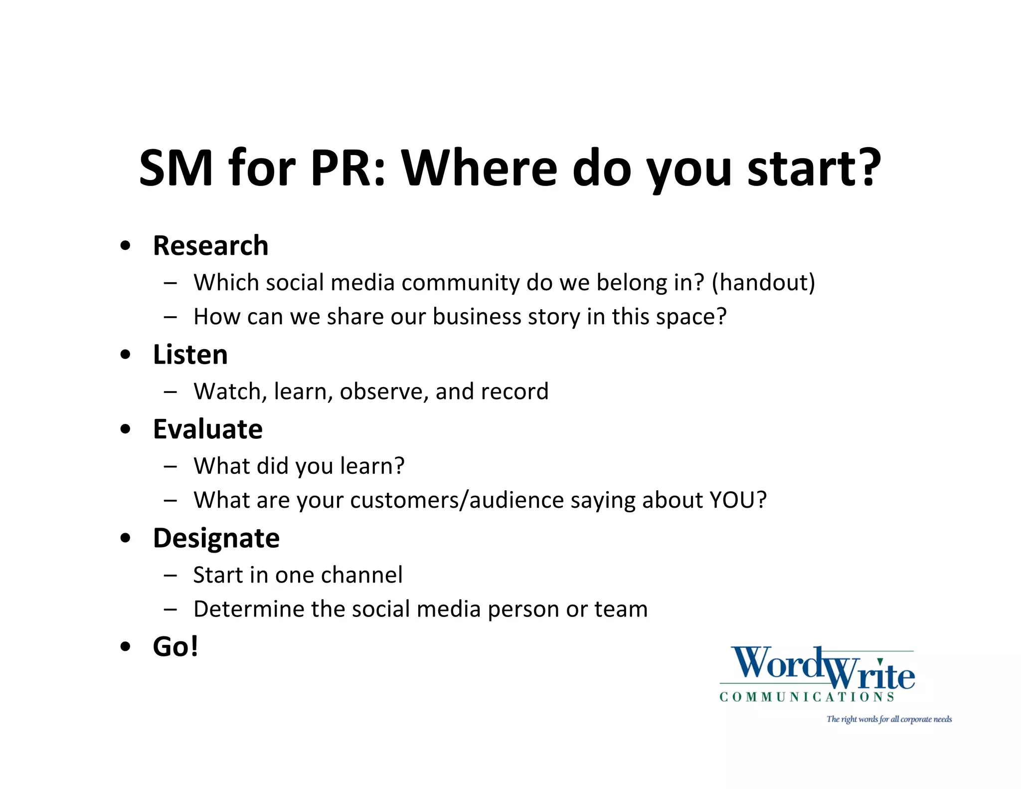 SM for PR: Where do you start?
• Research
   – Which social media community do we belong in? (handout)
   – How can we share our business story in this space?
• Listen
   – Watch, learn, observe, and record
• Evaluate
   – What did you learn?
   – What are your customers/audience saying about YOU?
• Designate
   – Start in one channel
   – Determine the social media person or team
• Go!
 