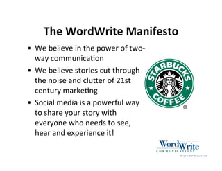 The WordWrite Manifesto
• We believe in the power of two‐
  way communica3on
• We believe stories cut through
  the noise and cluHer of 21st
  century marke3ng
• Social media is a powerful way
  to share your story with
  everyone who needs to see,
  hear and experience it!
 