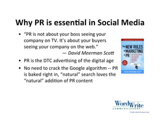 Why PR is essenIal in Social Media
• “PR is not about your boss seeing your
  company on TV. It’s about your buyers
  seeing your company on the web.”
                      — David Meerman Sco/
• PR is the DTC adver3sing of the digital age
• No need to crack the Google algorithm ‐‐ PR
  is baked right in, “natural” search loves the
  “natural” addi3on of PR content
 