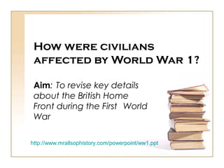How were civilians
affected by World War 1?
Aim: To revise key details
about the British Home
Front during the First World
War
http://www.mrallsophistory.com/powerpoint/ww1.ppt
 