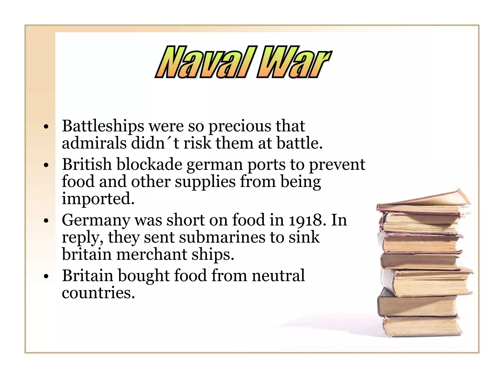 Battleships were so precious that admirals didn´t risk them at battle. British blockade german ports to prevent food and other supplies from being imported. Germany was short on food in 1918. In reply, they sent submarines to sink britain merchant ships. Britain bought food from neutral countries. Naval War 