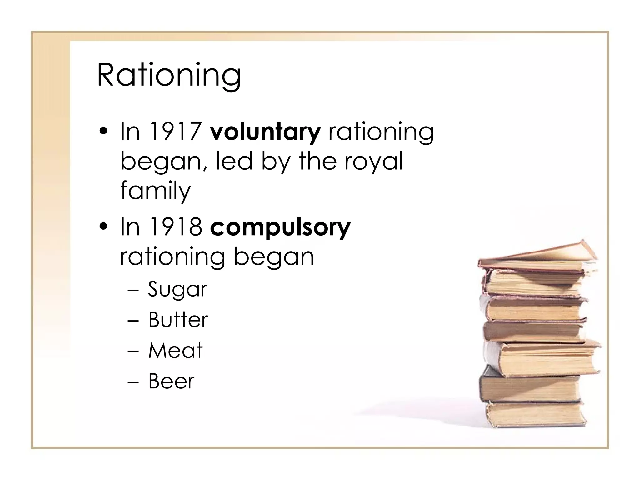 Rationing In 1917  voluntary  rationing began, led by the royal family In 1918  compulsory  rationing began Sugar Butter Meat Beer 
