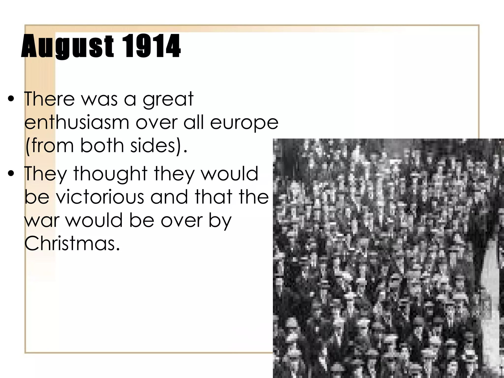 August 1914 There was a great enthusiasm over all europe (from both sides). They thought they would be victorious and that the war would be over by Christmas. 