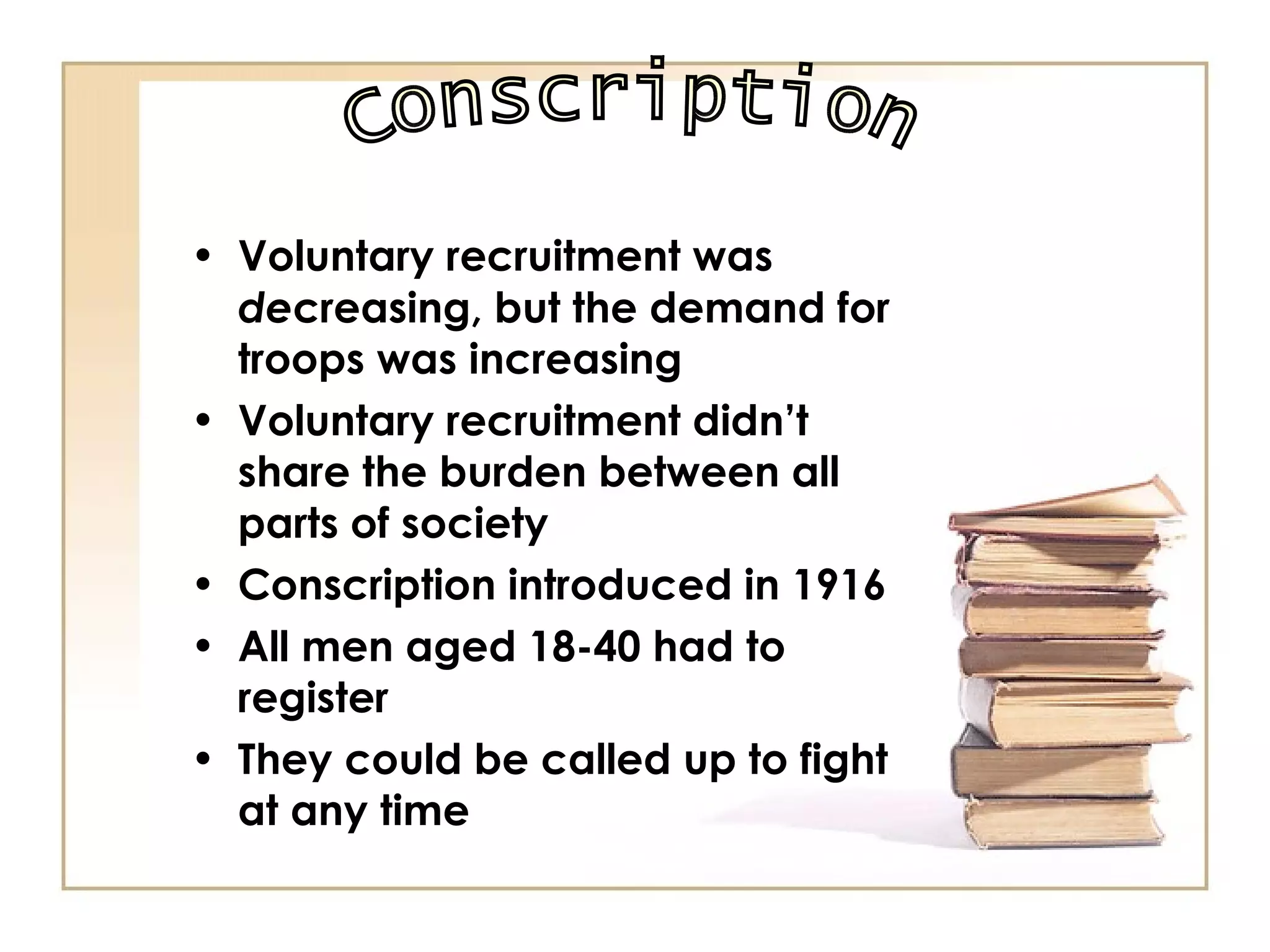 Voluntary recruitment was  de creasing, but the demand for troops was increasing Voluntary recruitment didn’t share the burden between all parts of society Conscription introduced in 1916 All men aged 18-40 had to register They could be called up to fight at any time Conscription 