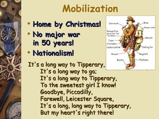 Mobilization It's a long way to Tipperary, It's a long way to go; It's a long way to Tipperary, To the sweetest girl I know! Goodbye, Piccadilly, Farewell, Leicester Square, It's a long, long way to Tipperary, But my heart's right there! Home by Christmas! No major war  in 50 years! Nationalism! 