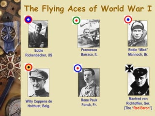 The Flying Aces of World War I Eddie Rickenbacher, US Francesco Barraco, It. Rene Pauk Fonck, Fr. Manfred von Richtoffen, Ger. [The “ Red   Baron ”] Willy Coppens de Holthust, Belg. Eddie “Mick” Mannoch, Br. 