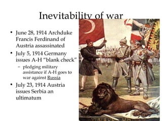 Inevitability of war June 28, 1914 Archduke Francis Ferdinand of Austria assassinated July 5, 1914 Germany issues A-H “blank check”  pledging military assistance if A-H goes to war against  Russia July 23, 1914 Austria issues Serbia an ultimatum 