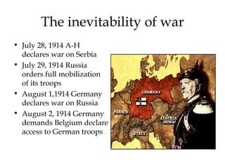 The inevitability of war July 28, 1914 A-H declares war on Serbia July 29, 1914 Russia orders full mobilization of its troops August 1,1914 Germany declares war on Russia August 2, 1914 Germany demands Belgium declare access to German troops 