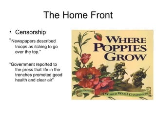 The Home Front Censorship  “ Newspapers described troops as itching to go over the top.” “ Government reported to the press that life in the trenches promoted good health and clear air” 