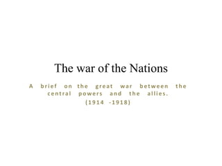 The war of the Nations
A

brief on the great war between
central powers and the allies.
(1914 -1918)

the

 