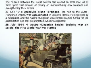 The mistrust between the Great Powers also caused an arms race: all of
them spent vast amount of money on manufacturing new weapons and
strengthening their armies
28 June 1914: Archduke Franz Ferdinand, the heir to the Autro-
Hungarian Empire, was assassinated in Sarajevo (Bosnia-Herzegovina) by
a nationalist, and the Austro-Hungarian government blamed Serbia for the
assassination and sent an ultimatum which was ignored
28 July 1914  Austro-Hungarian Empire declared war on
Serbia. The First World War was started
 