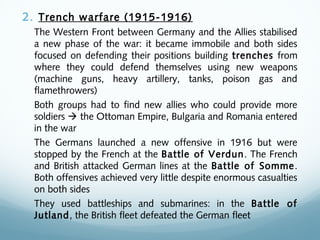 2. Trench warfare (1915-1916)
The Western Front between Germany and the Allies stabilised
a new phase of the war: it became immobile and both sides
focused on defending their positions building trenches from
where they could defend themselves using new weapons
(machine guns, heavy artillery, tanks, poison gas and
flamethrowers)
Both groups had to find new allies who could provide more
soldiers  the Ottoman Empire, Bulgaria and Romania entered
in the war
The Germans launched a new offensive in 1916 but were
stopped by the French at the Battle of Verdun. The French
and British attacked German lines at the Battle of Somme.
Both offensives achieved very little despite enormous casualties
on both sides
They used battleships and submarines: in the Battle of
Jutland, the British fleet defeated the German fleet
 