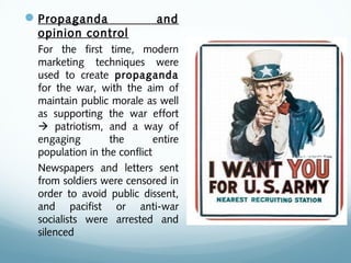 Propaganda and
opinion control
For the first time, modern
marketing techniques were
used to create propaganda
for the war, with the aim of
maintain public morale as well
as supporting the war effort
 patriotism, and a way of
engaging the entire
population in the conflict
Newspapers and letters sent
from soldiers were censored in
order to avoid public dissent,
and pacifist or anti-war
socialists were arrested and
silenced
 