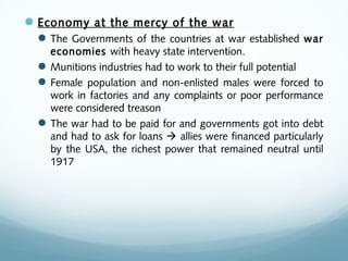 Economy at the mercy of the war
The Governments of the countries at war established war
economies with heavy state intervention.
Munitions industries had to work to their full potential
Female population and non-enlisted males were forced to
work in factories and any complaints or poor performance
were considered treason
The war had to be paid for and governments got into debt
and had to ask for loans  allies were financed particularly
by the USA, the richest power that remained neutral until
1917
 
