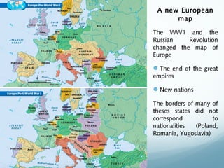 A new European
map
The WW1 and the
Russian Revolution
changed the map of
Europe
The end of the great
empires
New nations
The borders of many of
theses states did not
correspond to
nationalities (Poland,
Romania, Yugoslavia)
 