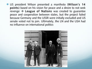 US president Wilson presented a manifesto (Wilson’s 14
points) based on his vision for peace and a desire to not seek
revenge  League of Nations was created to guarantee
peace and cooperation between states, but the project failed
because Germany and the USSR were initially excluded and US
senate voted not to join. Ultimately, the LN and the USA had
no influence on international politics
 