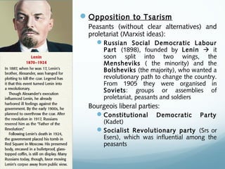 Opposition to Tsarism
Peasants (without clear alternatives) and
proletariat (Marxist ideas):
Russian Social Democratic Labour
Part (1898), founded by Lenin  it
soon split into two wings, the
Mensheviks ( the minority) and the
Bolsheviks (the majority), who wanted a
revolutionary path to change the country.
From 1905 they were organised in
Soviets: groups or assemblies of
proletariat, peasants and soldiers
Bourgeois liberal parties:
Constitutional Democratic Party
(Kadet)
Socialist Revolutionary party (Srs or
Esers), which was influential among the
peasants
 