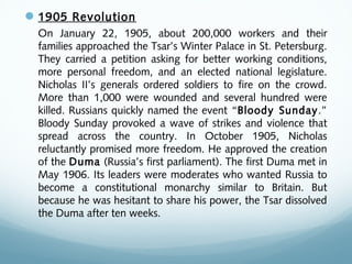 1905 Revolution
On January 22, 1905, about 200,000 workers and their
families approached the Tsar’s Winter Palace in St. Petersburg.
They carried a petition asking for better working conditions,
more personal freedom, and an elected national legislature.
Nicholas II’s generals ordered soldiers to fire on the crowd.
More than 1,000 were wounded and several hundred were
killed. Russians quickly named the event “Bloody Sunday.”
Bloody Sunday provoked a wave of strikes and violence that
spread across the country. In October 1905, Nicholas
reluctantly promised more freedom. He approved the creation
of the Duma (Russia’s first parliament). The first Duma met in
May 1906. Its leaders were moderates who wanted Russia to
become a constitutional monarchy similar to Britain. But
because he was hesitant to share his power, the Tsar dissolved
the Duma after ten weeks.
 