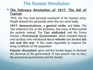 The Russian Revolution
The February Revolution of 1917. The fall of
Tsarism
1915: the Tsar took personal command of the Russian army.
People blamed him personally when the war went badly
1917: demonstrations, a general strike and riots. The
Tsar ordered to fire on the protesters, but many of them joined
the protests instead. The Tsar abdicated and the Duma
formed a Provisional Government which included liberals
and socialists who introduced liberal reforms but decided did
not end the war  this made impossible to improve the
living conditions of the population
Popular discontent grew and the Soviets began to demand
the dismissal of the government  two powers face to face:
the provisional government and the Soviets
 