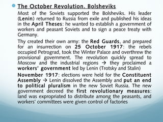 The October Revolution. Bolsheviks
Most of the Soviets supported the Bolsheviks. His leader
(Lenin) returned to Russia from exile and published his ideas
in the April Theses: he wanted to establish a government of
workers and peasant Soviets and to sign a peace treaty with
Germany.
Thy created their own army: the Red Guards, and prepared
for an insurrection on 25 October 1917: the rebels
occupied Petrograd, took the Winter Palace and overthrew the
provisional government. The revolution quickly spread to
Moscow and the industrial regions  they proclaimed a
workers’ government led by Lenin (Trotsky and Stalin)
November 1917: elections were held for the Constituent
Assembly  Lenin dissolved the Assembly and put an end
to political pluralism in the new Soviet Russia. The new
government decreed the first revolutionary measures:
land was expropriated to distribute among the peasants, and
workers’ committees were given control of factories
 