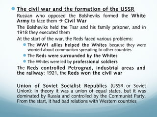 The civil war and the formation of the USSR
Russian who opposed the Bolsheviks formed the White
Army to face them  Civil War
The Bolsheviks held the Tsar and his family prisoner, and in
1918 they executed them
At the start of the war, the Reds faced various problems:
The WW1 allies helped the Whites because they were
worried about communism spreading to other countries
The Reds were surrounded by the Whites
The Whites were led by professional soldiers
The Reds controlled Petrograd, industrial areas and
the railway: 1921, the Reds won the civil war
Union of Soviet Socialist Republics (USSR or Soviet
Union): in theory it was a union of equal states, but it was
dominated by Russia and controlled by the Communist Party.
From the start, it had bad relations with Western countries
 