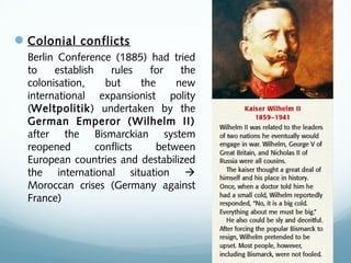 Colonial conflicts
Berlin Conference (1885) had tried
to establish rules for the
colonisation, but the new
international expansionist polity
(Weltpolitik) undertaken by the
German Emperor (Wilhelm II)
after the Bismarckian system
reopened conflicts between
European countries and destabilized
the international situation 
Moroccan crises (Germany against
France)
 