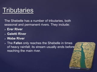 The Shebelle has a number of tributaries, both
seasonal and permanent rivers. They include:
 Erer River
 Galetti River
 Wabe River
 The Fafen only reaches the Shebelle in times
of heavy rainfall; its stream usually ends before
reaching the main river.
Tributaries
 