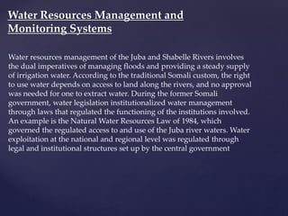 Water resources management of the Juba and Shabelle Rivers involves
the dual imperatives of managing floods and providing a steady supply
of irrigation water. According to the traditional Somali custom, the right
to use water depends on access to land along the rivers, and no approval
was needed for one to extract water. During the former Somali
government, water legislation institutionalized water management
through laws that regulated the functioning of the institutions involved.
An example is the Natural Water Resources Law of 1984, which
governed the regulated access to and use of the Juba river waters. Water
exploitation at the national and regional level was regulated through
legal and institutional structures set up by the central government
Water Resources Management and
Monitoring Systems
 
