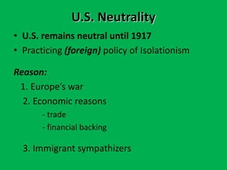 U.S. Neutrality
• U.S. remains neutral until 1917
• Practicing (foreign) policy of Isolationism
Reason:
1. Europe’s war
2. Economic reasons
- trade
- financial backing
3. Immigrant sympathizers
 