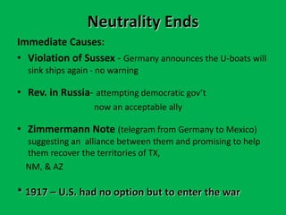 Neutrality Ends
Immediate Causes:
• Violation of Sussex - Germany announces the U-boats will
sink ships again - no warning
• Rev. in Russia- attempting democratic gov’t
now an acceptable ally
• Zimmermann Note (telegram from Germany to Mexico)
suggesting an alliance between them and promising to help
them recover the territories of TX,
NM, & AZ
* 1917 – U.S. had no option but to enter the war
 