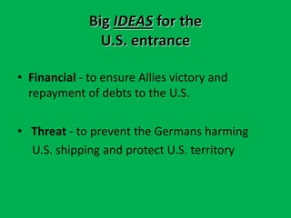 Big IDEAS for the
U.S. entrance
• Financial - to ensure Allies victory and
repayment of debts to the U.S.
• Threat - to prevent the Germans harming
U.S. shipping and protect U.S. territory
 