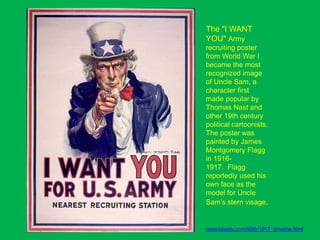 The "I WANT
YOU" Army
recruiting poster
from World War I
became the most
recognized image
of Uncle Sam, a
character first
made popular by
Thomas Nast and
other 19th century
political cartoonists.
The poster was
painted by James
Montgomery Flagg
in 1916-
1917. Flagg
reportedly used his
own face as the
model for Uncle
Sam’s stern visage.
www.klasek.com/90th/1917_timeline.html
 