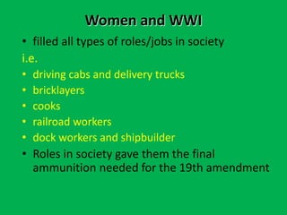 Women and WWI
• filled all types of roles/jobs in society
i.e.
• driving cabs and delivery trucks
• bricklayers
• cooks
• railroad workers
• dock workers and shipbuilder
• Roles in society gave them the final
ammunition needed for the 19th amendment
 