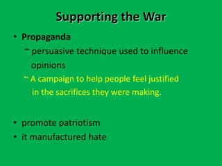 Supporting the War
• Propaganda
~ persuasive technique used to influence
opinions
~ A campaign to help people feel justified
in the sacrifices they were making.
• promote patriotism
• it manufactured hate
 