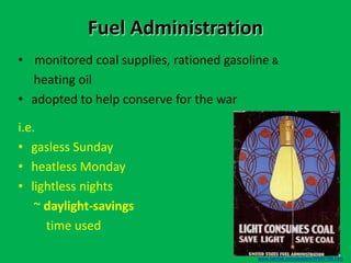 Fuel Administration
• monitored coal supplies, rationed gasoline &
heating oil
• adopted to help conserve for the war
i.e.
• gasless Sunday
• heatless Monday
• lightless nights
~ daylight-savings
time used
www.rainfall.com/posters/WWI/195.htm
 
